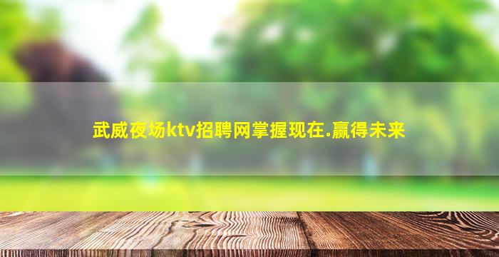 武威夜场ktv招聘网掌握现在.赢得未来